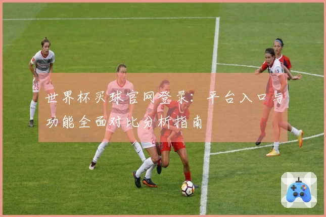 世界杯买球官网登录：平台入口与功能全面对比分析指南