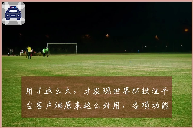 用了这么久，才发现世界杯投注平台客户端原来这么好用，各项功能体验太棒了