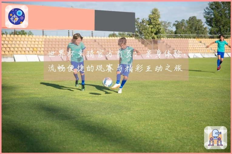 世界杯竞猜官方首页：亲身体验，流畅便捷的观赛与精彩互动之旅